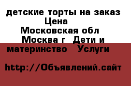 детские торты на заказ.  › Цена ­ 800 - Московская обл., Москва г. Дети и материнство » Услуги   